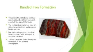 Banded Iron Formation 
 This slice of tumbled and polished 
rock is about 2.5 billion years old – 
over half the age of the Earth. 
 The red bands are chert, a type of 
silica not unlike flint, and the grey 
bands are iron. 
 Due to our atmosphere, free iron 
isn’t found on Earth, though it is 
found on the Moon. 
 This rock was laid down during the 
formation of our present 
atmosphere. 
