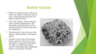 Biotite Granite 
 Biotite is a type of mica, and as all 
rocks are made of minerals such as 
mica, knowing what they are can 
help to identify them. 
 This rock is black, white and grey, 
with a speckly appearance, and 
relatively coarse-grained, as the 
mineral particles can be seen with 
the naked eye. 
 The minerals in this rock are mica 
(black), albite (white), and quartz 
(grey). 
 If basalt is the rock of the ocean 
floors, granite is the rock of the 
continents. Compared with basalt 
it’s light in weight and colour, 
which is why basalt gets subducted 
below it at oceanic trenches. 
 