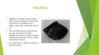 Obsidian 
 Obsidian is a black volcanic glass 
which can be knapped in the same 
way as flint to produce knife-edges, 
spear tips, hand axes and so 
on. 
 The curving fracture surfaces you 
can see are typical of both 
obsidian and flint, as well as being 
a distinctive feature. This is called 
conchoidal fracture. 
 It is very shiny, a feature known as 
vitreous lustre. 
 