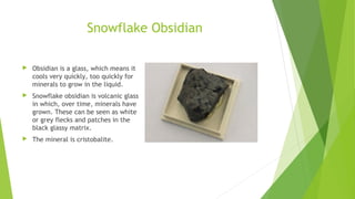 Snowflake Obsidian 
 Obsidian is a glass, which means it 
cools very quickly, too quickly for 
minerals to grow in the liquid. 
 Snowflake obsidian is volcanic glass 
in which, over time, minerals have 
grown. These can be seen as white 
or grey flecks and patches in the 
black glassy matrix. 
 The mineral is cristobalite. 
 