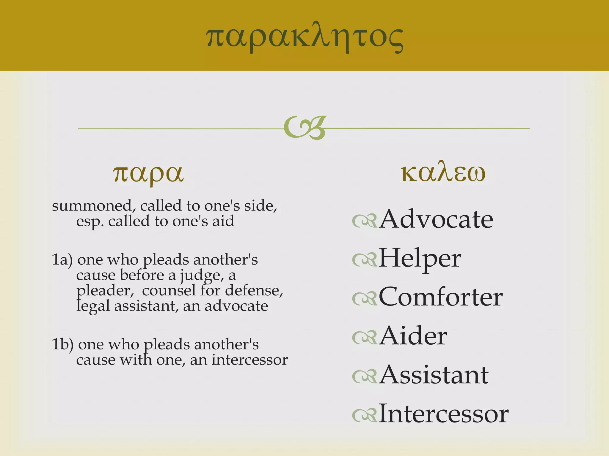
summoned, called to one's side,
   esp. called to one's aid           Advocate
1a) one who pleads another's
    cause before a judge, a
                                      Helper
    pleader, counsel for defense,
    legal assistant, an advocate      Comforter
1b) one who pleads another's          Aider
    cause with one, an intercessor
                                      Assistant
                                      Intercessor
 