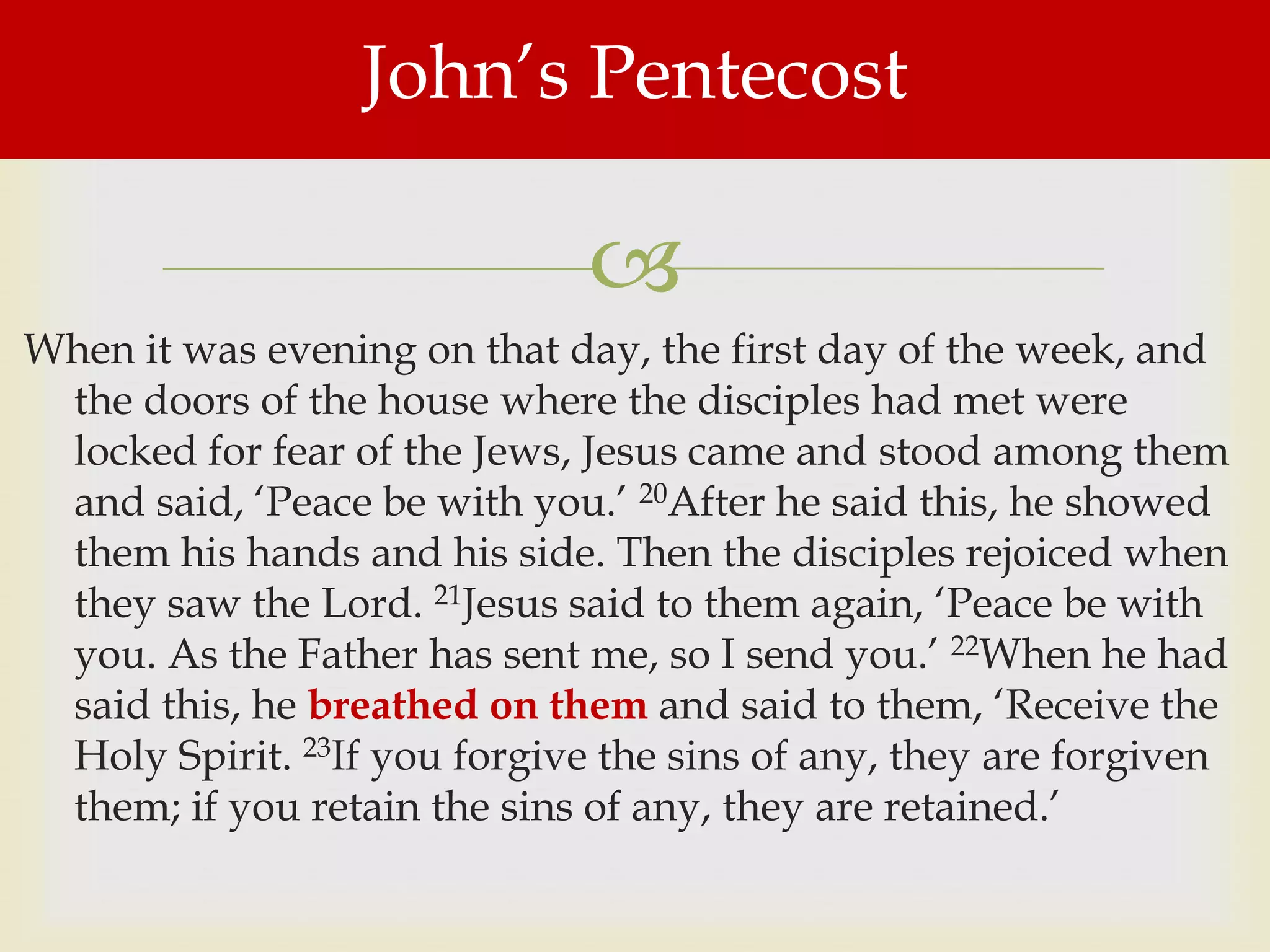 John‟s Pentecost

                              
When it was evening on that day, the first day of the week, and
 the doors of the house where the disciples had met were
 locked for fear of the Jews, Jesus came and stood among them
 and said, „Peace be with you.‟ 20After he said this, he showed
 them his hands and his side. Then the disciples rejoiced when
 they saw the Lord. 21Jesus said to them again, „Peace be with
 you. As the Father has sent me, so I send you.‟ 22When he had
 said this, he breathed on them and said to them, „Receive the
 Holy Spirit. 23If you forgive the sins of any, they are forgiven
 them; if you retain the sins of any, they are retained.‟
 