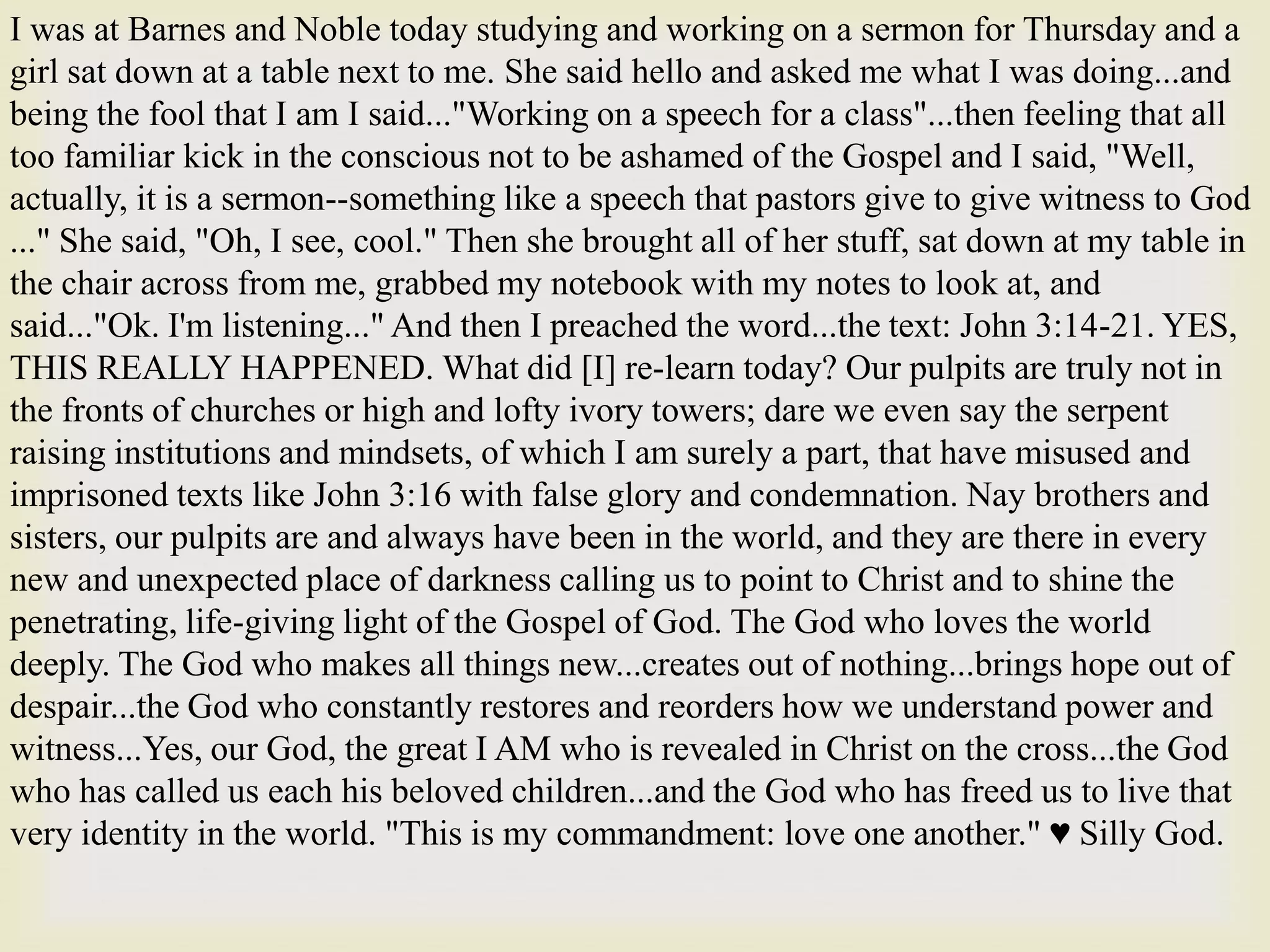 I was at Barnes and Noble today studying and working on a sermon for Thursday and a
girl sat down at a table next to me. She said hello and asked me what I was doing...and
being the fool that I am I said..."Working on a speech for a class"...then feeling that all
too familiar kick in the conscious not to be ashamed of the Gospel and I said, "Well,
actually, it is a sermon--something like a speech that pastors give to give witness to God
..." She said, "Oh, I see, cool." Then she brought all of her stuff, sat down at my table in
the chair across from me, grabbed my notebook with my notes to look at, and
said..."Ok. I'm listening..." And then I preached the word...the text: John 3:14-21. YES,
THIS REALLY HAPPENED. What did [I] re-learn today? Our pulpits are truly not in
the fronts of churches or high and lofty ivory towers; dare we even say the serpent
raising institutions and mindsets, of which I am surely a part, that have misused and
imprisoned texts like John 3:16 with false glory and condemnation. Nay brothers and
sisters, our pulpits are and always have been in the world, and they are there in every
new and unexpected place of darkness calling us to point to Christ and to shine the
penetrating, life-giving light of the Gospel of God. The God who loves the world
deeply. The God who makes all things new...creates out of nothing...brings hope out of
despair...the God who constantly restores and reorders how we understand power and
witness...Yes, our God, the great I AM who is revealed in Christ on the cross...the God
who has called us each his beloved children...and the God who has freed us to live that
very identity in the world. "This is my commandment: love one another." ♥ Silly God.
 