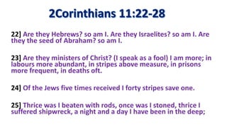22] Are they Hebrews? so am I. Are they Israelites? so am I. Are
they the seed of Abraham? so am I.
23] Are they ministers of Christ? (I speak as a fool) I am more; in
labours more abundant, in stripes above measure, in prisons
more frequent, in deaths oft.
24] Of the Jews five times received I forty stripes save one.
25] Thrice was I beaten with rods, once was I stoned, thrice I
suffered shipwreck, a night and a day I have been in the deep;
 
