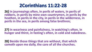 26] In journeyings often, in perils of waters, in perils of
robbers, in perils by mine own countrymen, in perils by the
heathen, in perils in the city, in perils in the wilderness, in
perils in the sea, in perils among false brethren;
27] In weariness and painfulness, in watching's often, in
hunger and thirst, in fasting's often, in cold and nakedness.
28] Beside those things that are without, that which
cometh upon me daily, the care of all the churches.
 