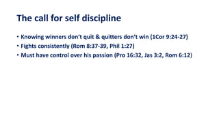 The call for self discipline
• Knowing winners don‘t quit & quitters don‘t win (1Cor 9:24-27)
• Fights consistently (Rom 8:37-39, Phil 1:27)
• Must have control over his passion (Pro 16:32, Jas 3:2, Rom 6:12)
 