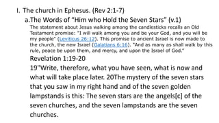 I. The church in Ephesus. (Rev 2:1-7)
a.The Words of “Him who Hold the Seven Stars” (v.1)
The statement about Jesus walking among the candlesticks recalls an Old
Testament promise: "I will walk among you and be your God, and you will be
my people" (Leviticus 26:12). This promise to ancient Israel is now made to
the church, the new Israel (Galatians 6:16). “And as many as shall walk by this
rule, peace be upon them, and mercy, and upon the Israel of God.”
Revelation 1:19-20
19"Write, therefore, what you have seen, what is now and
what will take place later. 20The mystery of the seven stars
that you saw in my right hand and of the seven golden
lampstands is this: The seven stars are the angels[c] of the
seven churches, and the seven lampstands are the seven
churches.
 