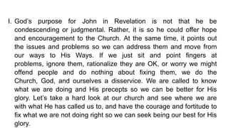 I. God’s purpose for John in Revelation is not that he be
condescending or judgmental. Rather, it is so he could offer hope
and encouragement to the Church. At the same time, it points out
the issues and problems so we can address them and move from
our ways to His Ways. If we just sit and point fingers at
problems, ignore them, rationalize they are OK, or worry we might
offend people and do nothing about fixing them, we do the
Church, God, and ourselves a disservice. We are called to know
what we are doing and His precepts so we can be better for His
glory. Let’s take a hard look at our church and see where we are
with what He has called us to, and have the courage and fortitude to
fix what we are not doing right so we can seek being our best for His
glory.
 