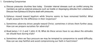 I. Considering Compromise
a. Discuss pressures churches face today. Consider internal stresses such as conflict among the
members as well as external pressures such as hostile or disparaging attitudes from unbelievers.
Discuss how Ephesus & Smyrna dealt with pressures.
b. Ephesus moved toward legalism while Smyrna seems to have remained faithful. What
might account for the difference in their responses?
c. Sometimes adversity drives people toward Christ; sometimes it drives them further away.
How can we prepare ourselves for adversity?
d. Read James 1:2-3 and 1 John 4:18. What do these verses have to say about the attitudes
we should have during trials?
e. Sometimes when we face pressure we may be tempted to compromise to avoid difficulty.
How can we stay faithful and avoid compromising our faith in hard times?
 