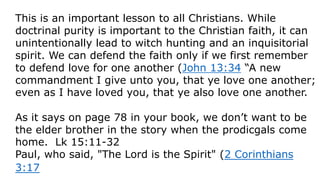 This is an important lesson to all Christians. While
doctrinal purity is important to the Christian faith, it can
unintentionally lead to witch hunting and an inquisitorial
spirit. We can defend the faith only if we first remember
to defend love for one another (John 13:34 “A new
commandment I give unto you, that ye love one another;
even as I have loved you, that ye also love one another.
As it says on page 78 in your book, we don’t want to be
the elder brother in the story when the prodicgals come
home. Lk 15:11-32
Paul, who said, "The Lord is the Spirit" (2 Corinthians
3:17
 