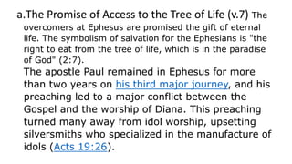 a.The Promise of Access to the Tree of Life (v.7) The
overcomers at Ephesus are promised the gift of eternal
life. The symbolism of salvation for the Ephesians is "the
right to eat from the tree of life, which is in the paradise
of God" (2:7).
The apostle Paul remained in Ephesus for more
than two years on his third major journey, and his
preaching led to a major conflict between the
Gospel and the worship of Diana. This preaching
turned many away from idol worship, upsetting
silversmiths who specialized in the manufacture of
idols (Acts 19:26).
 
