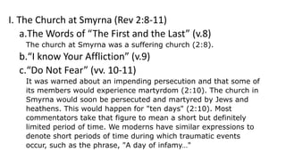 I. The Church at Smyrna (Rev 2:8-11)
a.The Words of “The First and the Last” (v.8)
The church at Smyrna was a suffering church (2:8).
b.“I know Your Affliction” (v.9)
c.“Do Not Fear” (vv. 10-11)
It was warned about an impending persecution and that some of
its members would experience martyrdom (2:10). The church in
Smyrna would soon be persecuted and martyred by Jews and
heathens. This would happen for "ten days" (2:10). Most
commentators take that figure to mean a short but definitely
limited period of time. We moderns have similar expressions to
denote short periods of time during which traumatic events
occur, such as the phrase, "A day of infamy…"
 