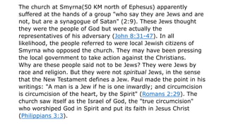 The church at Smyrna(50 KM north of Ephesus) apparently
suffered at the hands of a group "who say they are Jews and are
not, but are a synagogue of Satan" (2:9). These Jews thought
they were the people of God but were actually the
representatives of his adversary (John 8:31-47). In all
likelihood, the people referred to were local Jewish citizens of
Smyrna who opposed the church. They may have been pressing
the local government to take action against the Christians.
Why are these people said not to be Jews? They were Jews by
race and religion. But they were not spiritual Jews, in the sense
that the New Testament defines a Jew. Paul made the point in his
writings: "A man is a Jew if he is one inwardly; and circumcision
is circumcision of the heart, by the Spirit" (Romans 2:29). The
church saw itself as the Israel of God, the "true circumcision"
who worshiped God in Spirit and put its faith in Jesus Christ
(Philippians 3:3).
 
