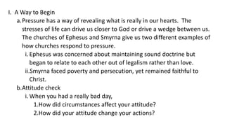 I. A Way to Begin
a.Pressure has a way of revealing what is really in our hearts. The
stresses of life can drive us closer to God or drive a wedge between us.
The churches of Ephesus and Smyrna give us two different examples of
how churches respond to pressure.
i. Ephesus was concerned about maintaining sound doctrine but
began to relate to each other out of legalism rather than love.
ii.Smyrna faced poverty and persecution, yet remained faithful to
Christ.
b.Attitude check
i. When you had a really bad day,
1.How did circumstances affect your attitude?
2.How did your attitude change your actions?
 