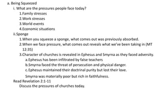 a. Being Squeezed
i. What are the pressures people face today?
1.Family stresses
2.Work stresses
3.World events
4.Economic situations
ii.Sponge
1.When you squeeze a sponge, what comes out was previously absorbed.
2.When we face pressure, what comes out reveals what we’ve been taking in (MT
12:35)
3.Character of churches is revealed in Ephesus and Smyrna as they faced adversity.
a.Ephesus has been infiltrated by false teachers
b.Smyrna faced the threat of persecution and physical danger.
c.Ephesus maintained their doctrinal purity but lost their love.
Smyrna was materially poor but rich in faithfulness.
Read Revelation 2:1-11
Discuss the pressures of churches today.
 