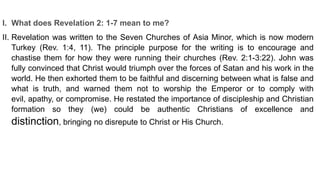 I. What does Revelation 2: 1-7 mean to me?
II. Revelation was written to the Seven Churches of Asia Minor, which is now modern
Turkey (Rev. 1:4, 11). The principle purpose for the writing is to encourage and
chastise them for how they were running their churches (Rev. 2:1-3:22). John was
fully convinced that Christ would triumph over the forces of Satan and his work in the
world. He then exhorted them to be faithful and discerning between what is false and
what is truth, and warned them not to worship the Emperor or to comply with
evil, apathy, or compromise. He restated the importance of discipleship and Christian
formation so they (we) could be authentic Christians of excellence and
distinction, bringing no disrepute to Christ or His Church.
 