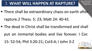 3. WHAT WILL HAPPEN AT RAPTURE?
Topic: RAPTURE.
Bible Reading-
JOHN 14:1-6
 There shall be extraordinary chaos on earth after
rapture.2 Thess. 5: 23; Matt 24: 40-41
 The dead in Christ shall be transformed and shall
put on immortal bodies and live forever. I Cor.
15: 52-54; Phil 3:20-21; CoI3:4; I John 3:2
 