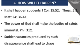 4. HOW WILL IT HAPPEN?
Topic: RAPTURE.
Bible Reading-
JOHN 14:1-6
• It shall happen suddenly. I Cor. 15:52, I Thess. 5:3;
Matt 24: 36-41.
• The power of God shall make the bodies of saints
immortal. Phil 3:21
• Sudden vacancies produced by such
disappearance shall lead to chaos.
 