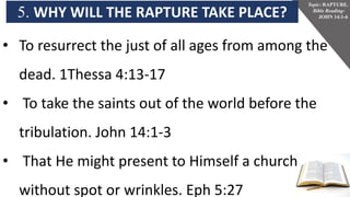 5. WHY WILL THE RAPTURE TAKE PLACE?
Topic: RAPTURE.
Bible Reading-
JOHN 14:1-6
• To resurrect the just of all ages from among the
dead. 1Thessa 4:13-17
• To take the saints out of the world before the
tribulation. John 14:1-3
• That He might present to Himself a church
without spot or wrinkles. Eph 5:27
 