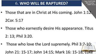 6. WHO WILL BE RAPTURED?
Topic: RAPTURE.
Bible Reading-
JOHN 14:1-6
• Those that are in Christ at His coming. John 1:12.
2Cor. 5:17
• Those who earnestly desire His appearance. Titus
2: 13; Phil 3:20.
• Those who love the Lord supremely. Phil 3:7-10;
John 21: 15-17; John 14:15; Mark 16: 15-18; Luke
 