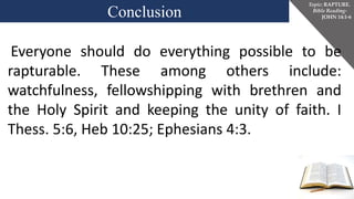 Conclusion
Topic: RAPTURE.
Bible Reading-
JOHN 14:1-6
Everyone should do everything possible to be
rapturable. These among others include:
watchfulness, fellowshipping with brethren and
the Holy Spirit and keeping the unity of faith. I
Thess. 5:6, Heb 10:25; Ephesians 4:3.
 