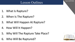 Lesson Outlines
Topic: RAPTURE.
1. What Is Rapture?
2. When Is The Rapture?
3. What Will Happen At Rapture?
4. How Will It Happen?
5. Why Will The Rapture Take Place?
6. Who Will Be Raptured?
 
