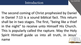 Introduction
Topic: RAPTURE
The second coming of Christ prophesied by Daniel
in Daniel 7:13 is a sound biblical fact. This return
shall be in two stages. The first, "being like a thief
in the night" to receive unto Himself His Church.
This is popularly called the rapture. May the Holy
Spirit Himself guide us into all truth, in Jesus'
name
 