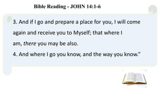 3. And if I go and prepare a place for you, I will come
again and receive you to Myself; that where I
am, there you may be also.
4. And where I go you know, and the way you know.”
Bible Reading - JOHN 14:1-6
 
