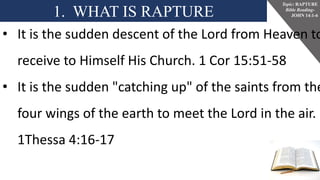 1. WHAT IS RAPTURE
Topic: RAPTURE
Bible Reading-
JOHN 14:1-6
• It is the sudden descent of the Lord from Heaven to
receive to Himself His Church. 1 Cor 15:51-58
• It is the sudden "catching up" of the saints from the
four wings of the earth to meet the Lord in the air.
1Thessa 4:16-17
 