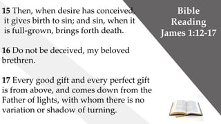 Bible
Reading
James 1:12-17
15 Then, when desire has conceived,
it gives birth to sin; and sin, when it
is full-grown, brings forth death.
16 Do not be deceived, my beloved
brethren.
17 Every good gift and every perfect gift
is from above, and comes down from the
Father of lights, with whom there is no
variation or shadow of turning.
 