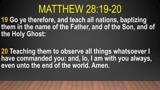 MATTHEW 28:19-20
19 Go ye therefore, and teach all nations, baptizing
them in the name of the Father, and of the Son, and of
the Holy Ghost:
20 Teaching them to observe all things whatsoever I
have commanded you: and, lo, I am with you always,
even unto the end of the world. Amen.
 
