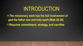 INTRODUCTION
The missionary work has the full involvement of
god the father son and holy spirit (Matt 28:20)
Requires commitment, strategy, and sacrifies
 