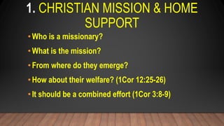 1. CHRISTIAN MISSION & HOME
SUPPORT
•Who is a missionary?
•What is the mission?
•From where do they emerge?
•How about their welfare? (1Cor 12:25-26)
•It should be a combined effort (1Cor 3:8-9)
 