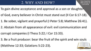 2. WHY AND HOW?
Topic: Stand Out
Bible passage: II
Cor 6:14-18
To gain divine acceptance and approval as a son or daughter
of God, every believer in Christ must stand out (II Cor 6:17-18).
1. Be sober, vigilant and prayerful (I Peter 5:8; Matthew 26:41).
2. Abstain from all appearance of evil: evil communication and
corrupt companies (I Thess 5:22; I Cor 15:33).
3. Be a fruit producer: bear the fruit of the spirit and win souls
(Matthew 12:33; Galatians 5:22-23).
 