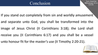 Conclusion
Topic: Stand Out
Bible passage: II Cor
6:14-18.
If you stand out completely from sin and worldly amusement
and separate unto God, you shall be transformed into the
image of Jesus Christ (II Corinthians 3:18); the Lord shall
receive you (II Corinthians 6:17) and you shall be a vessel
unto honour fit for the master’s use (II Timothy 2:20-21).
 