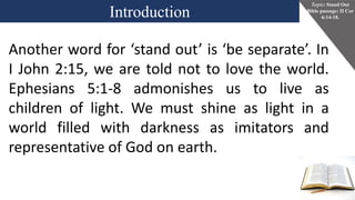 Introduction
Topic: Stand Out
Bible passage: II Cor
6:14-18.
Another word for ‘stand out’ is ‘be separate’. In
I John 2:15, we are told not to love the world.
Ephesians 5:1-8 admonishes us to live as
children of light. We must shine as light in a
world filled with darkness as imitators and
representative of God on earth.
 