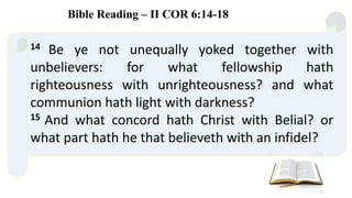 14 Be ye not unequally yoked together with
unbelievers: for what fellowship hath
righteousness with unrighteousness? and what
communion hath light with darkness?
15 And what concord hath Christ with Belial? or
what part hath he that believeth with an infidel?
Bible Reading – II COR 6:14-18
 