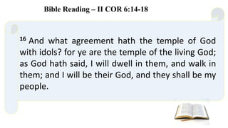 16 And what agreement hath the temple of God
with idols? for ye are the temple of the living God;
as God hath said, I will dwell in them, and walk in
them; and I will be their God, and they shall be my
people.
Bible Reading – II COR 6:14-18
 