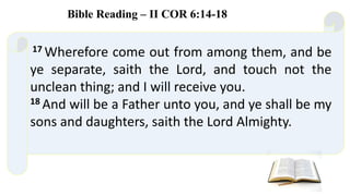 17 Wherefore come out from among them, and be
ye separate, saith the Lord, and touch not the
unclean thing; and I will receive you.
18 And will be a Father unto you, and ye shall be my
sons and daughters, saith the Lord Almighty.
Bible Reading – II COR 6:14-18
 