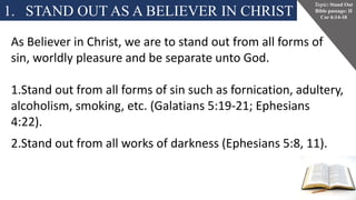 1. STAND OUT AS A BELIEVER IN CHRIST
Topic: Stand Out
Bible passage: II
Cor 6:14-18
As Believer in Christ, we are to stand out from all forms of
sin, worldly pleasure and be separate unto God.
1.Stand out from all forms of sin such as fornication, adultery,
alcoholism, smoking, etc. (Galatians 5:19-21; Ephesians
4:22).
2.Stand out from all works of darkness (Ephesians 5:8, 11).
 