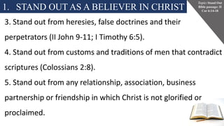 1. STAND OUT AS A BELIEVER IN CHRIST
Topic: Stand Out
Bible passage: II
Cor 6:14-18
3. Stand out from heresies, false doctrines and their
perpetrators (II John 9-11; I Timothy 6:5).
4. Stand out from customs and traditions of men that contradict
scriptures (Colossians 2:8).
5. Stand out from any relationship, association, business
partnership or friendship in which Christ is not glorified or
proclaimed.
 