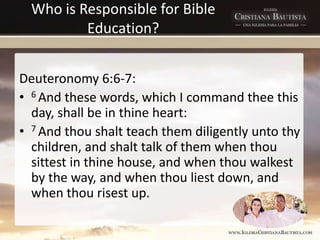 Who is Responsible for Bible
Education?
Deuteronomy 6:6-7:
• 6 And these words, which I command thee this
day, shall be in thine heart:
• 7 And thou shalt teach them diligently unto thy
children, and shalt talk of them when thou
sittest in thine house, and when thou walkest
by the way, and when thou liest down, and
when thou risest up.
 