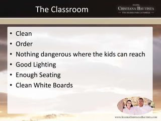 The Classroom
• Clean
• Order
• Nothing dangerous where the kids can reach
• Good Lighting
• Enough Seating
• Clean White Boards
 