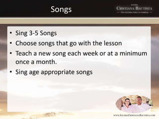 Songs
• Sing 3-5 Songs
• Choose songs that go with the lesson
• Teach a new song each week or at a minimum
once a month.
• Sing age appropriate songs
 