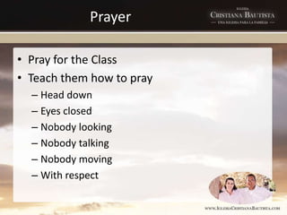 Prayer
• Pray for the Class
• Teach them how to pray
– Head down
– Eyes closed
– Nobody looking
– Nobody talking
– Nobody moving
– With respect
 
