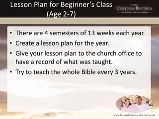 Lesson Plan for Beginner’s Class
(Age 2-7)
• There are 4 semesters of 13 weeks each year.
• Create a lesson plan for the year.
• Give your lesson plan to the church office to
have a record of what was taught.
• Try to teach the whole Bible every 3 years.
 