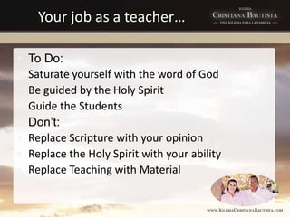 Your job as a teacher…
• To Do:
• Saturate yourself with the word of God
• Be guided by the Holy Spirit
• Guide the Students
• Don’t:
• Replace Scripture with your opinion
• Replace the Holy Spirit with your ability
• Replace Teaching with Material
 