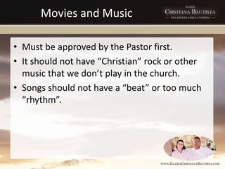 Movies and Music
• Must be approved by the Pastor first.
• It should not have “Christian” rock or other
music that we don’t play in the church.
• Songs should not have a “beat” or too much
“rhythm”.
 
