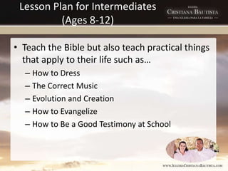 Lesson Plan for Intermediates
(Ages 8-12)
• Teach the Bible but also teach practical things
that apply to their life such as…
– How to Dress
– The Correct Music
– Evolution and Creation
– How to Evangelize
– How to Be a Good Testimony at School
 