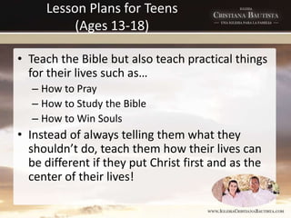 Lesson Plans for Teens
(Ages 13-18)
• Teach the Bible but also teach practical things
for their lives such as…
– How to Pray
– How to Study the Bible
– How to Win Souls
• Instead of always telling them what they
shouldn’t do, teach them how their lives can
be different if they put Christ first and as the
center of their lives!
 
